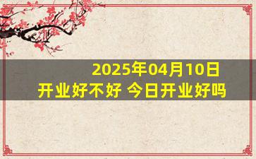 2025年04月10日开业好不好 今日开业好吗